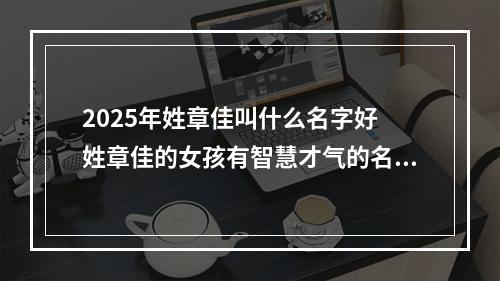 2025年姓章佳叫什么名字好 姓章佳的女孩有智慧才气的名字