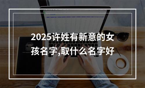2025许姓有新意的女孩名字,取什么名字好