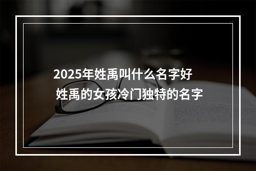 2025年姓禹叫什么名字好 姓禹的女孩冷门独特的名字