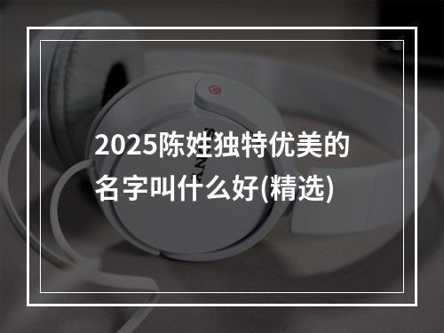 2025陈姓独特优美的名字叫什么好(精选)