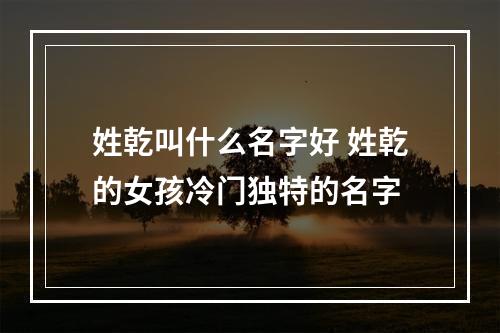姓乾叫什么名字好 姓乾的女孩冷门独特的名字
