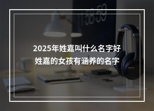 2025年姓嘉叫什么名字好 姓嘉的女孩有涵养的名字