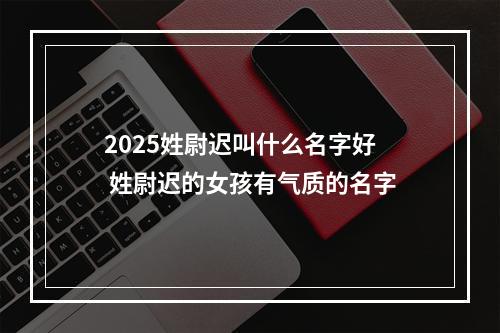 2025姓尉迟叫什么名字好 姓尉迟的女孩有气质的名字