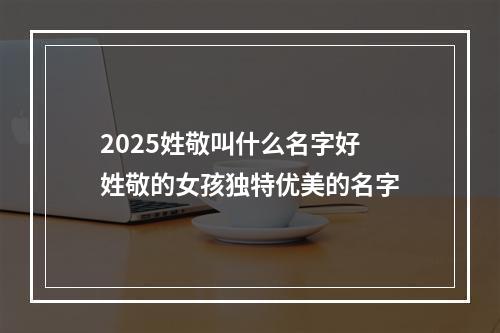 2025姓敬叫什么名字好 姓敬的女孩独特优美的名字