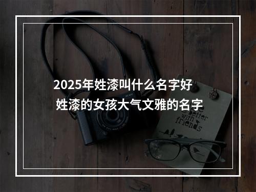 2025年姓漆叫什么名字好 姓漆的女孩大气文雅的名字