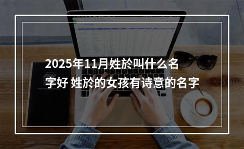 2025年11月姓於叫什么名字好 姓於的女孩有诗意的名字