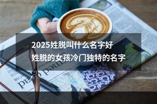 2025姓脱叫什么名字好 姓脱的女孩冷门独特的名字
