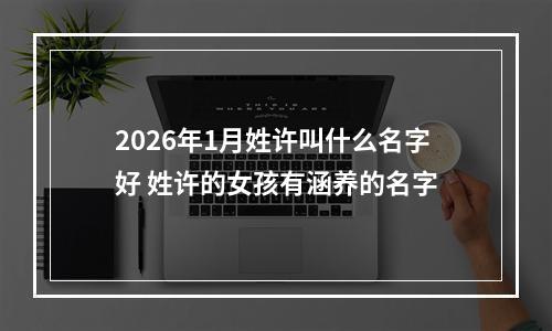 2026年1月姓许叫什么名字好 姓许的女孩有涵养的名字