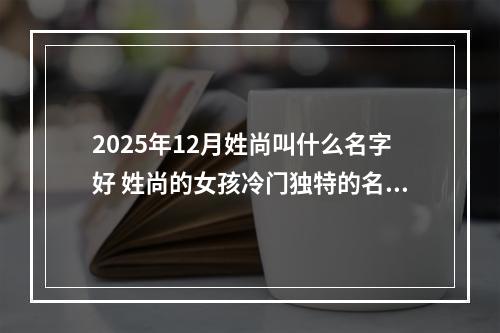 2025年12月姓尚叫什么名字好 姓尚的女孩冷门独特的名字