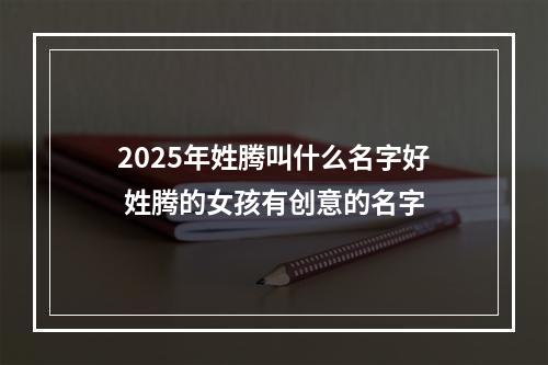 2025年姓腾叫什么名字好 姓腾的女孩有创意的名字