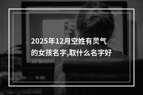 2025年12月空姓有灵气的女孩名字,取什么名字好