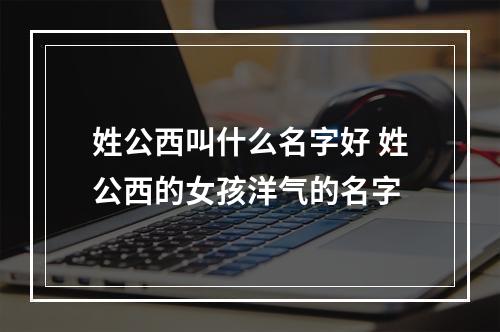 姓公西叫什么名字好 姓公西的女孩洋气的名字