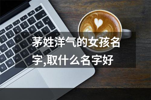 茅姓洋气的女孩名字,取什么名字好