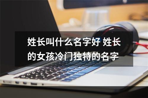 姓长叫什么名字好 姓长的女孩冷门独特的名字