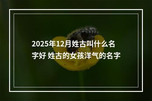 2025年12月姓古叫什么名字好 姓古的女孩洋气的名字