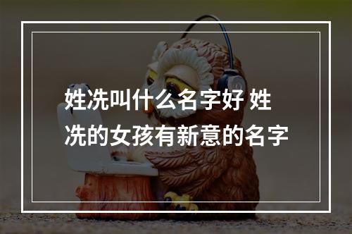 姓冼叫什么名字好 姓冼的女孩有新意的名字