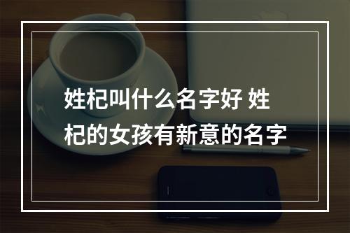 姓杞叫什么名字好 姓杞的女孩有新意的名字