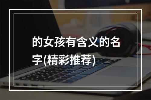 的女孩有含义的名字(精彩推荐)