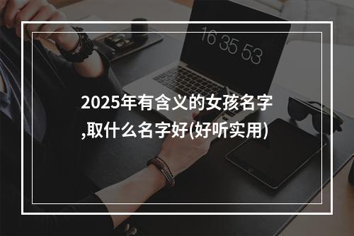 2025年有含义的女孩名字,取什么名字好(好听实用)