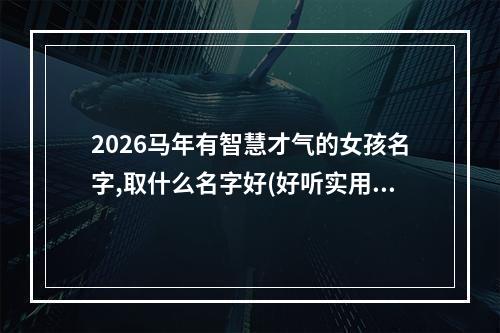 2026马年有智慧才气的女孩名字,取什么名字好(好听实用)
