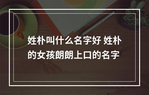 姓朴叫什么名字好 姓朴的女孩朗朗上口的名字