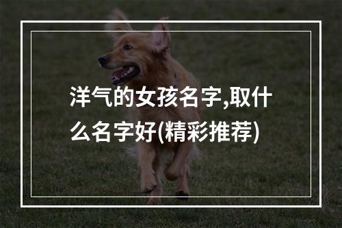 洋气的女孩名字,取什么名字好(精彩推荐)