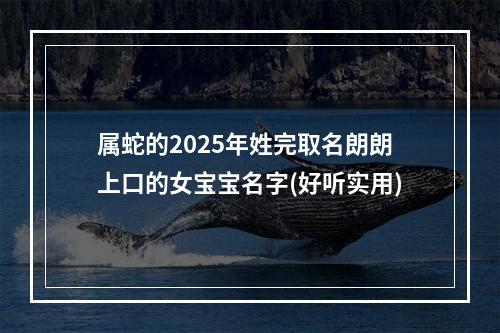 属蛇的2025年姓完取名朗朗上口的女宝宝名字(好听实用)