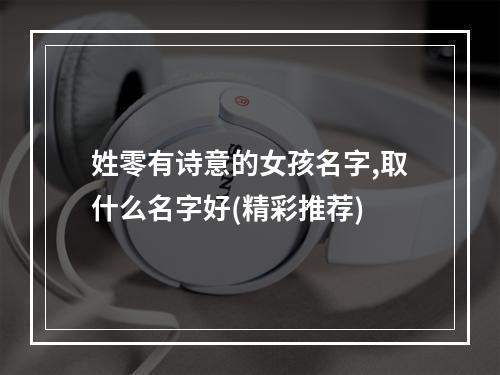 姓零有诗意的女孩名字,取什么名字好(精彩推荐)