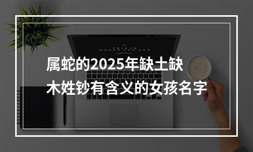 属蛇的2025年缺土缺木姓钞有含义的女孩名字