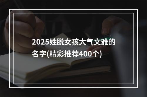 2025姓脱女孩大气文雅的名字(精彩推荐400个)