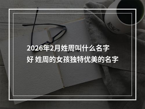 2026年2月姓周叫什么名字好 姓周的女孩独特优美的名字