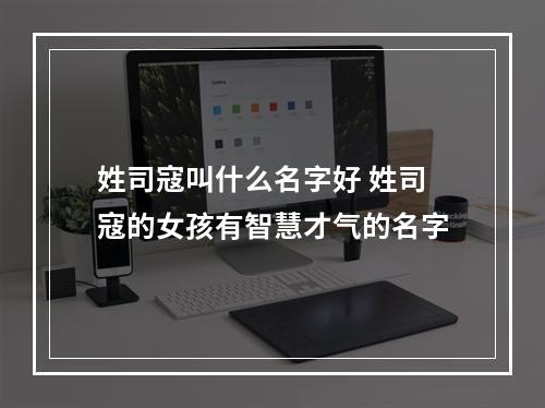 姓司寇叫什么名字好 姓司寇的女孩有智慧才气的名字