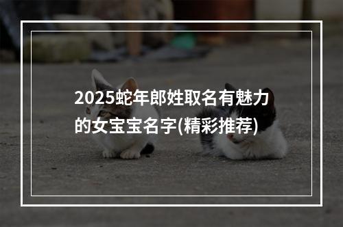 2025蛇年郎姓取名有魅力的女宝宝名字(精彩推荐)