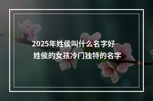 2025年姓侯叫什么名字好 姓侯的女孩冷门独特的名字