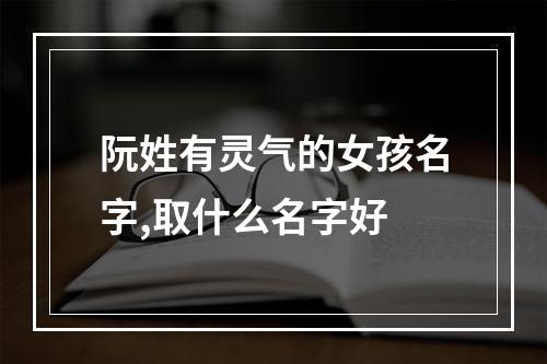 阮姓有灵气的女孩名字,取什么名字好
