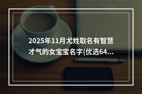 2025年11月尤姓取名有智慧才气的女宝宝名字(优选646个)