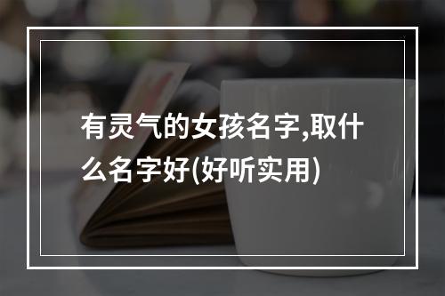 有灵气的女孩名字,取什么名字好(好听实用)