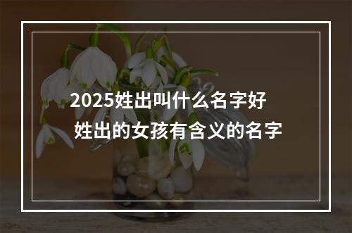 2025姓出叫什么名字好 姓出的女孩有含义的名字