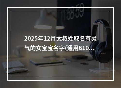 2025年12月太叔姓取名有灵气的女宝宝名字(通用610个)