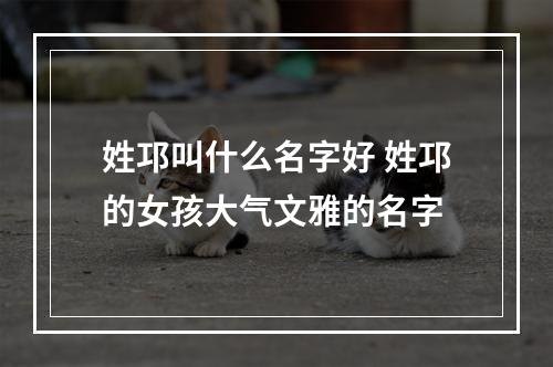姓邛叫什么名字好 姓邛的女孩大气文雅的名字