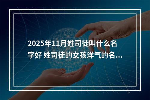 2025年11月姓司徒叫什么名字好 姓司徒的女孩洋气的名字