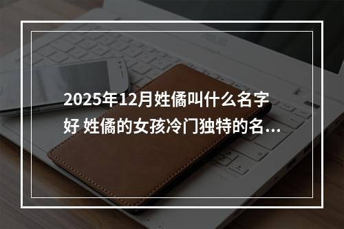 2025年12月姓僪叫什么名字好 姓僪的女孩冷门独特的名字