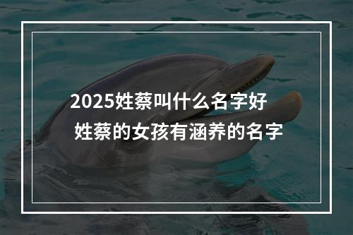 2025姓蔡叫什么名字好 姓蔡的女孩有涵养的名字