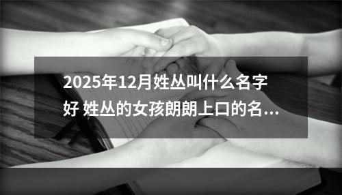 2025年12月姓丛叫什么名字好 姓丛的女孩朗朗上口的名字