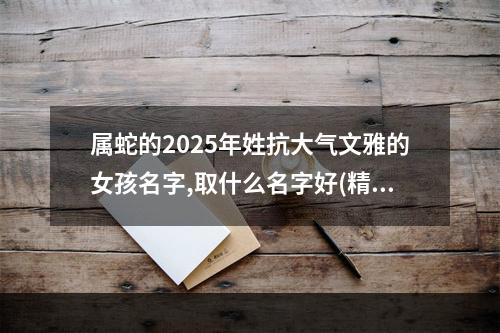 属蛇的2025年姓抗大气文雅的女孩名字,取什么名字好(精彩推荐)