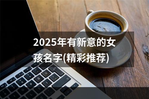 2025年有新意的女孩名字(精彩推荐)