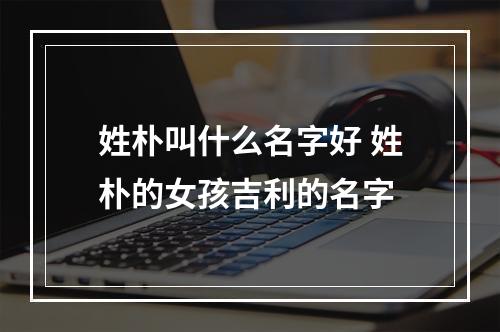 姓朴叫什么名字好 姓朴的女孩吉利的名字