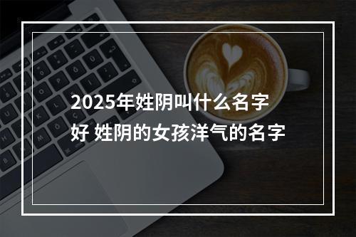 2025年姓阴叫什么名字好 姓阴的女孩洋气的名字