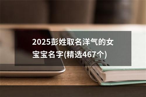 2025彭姓取名洋气的女宝宝名字(精选467个)