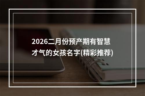 2026二月份预产期有智慧才气的女孩名字(精彩推荐)